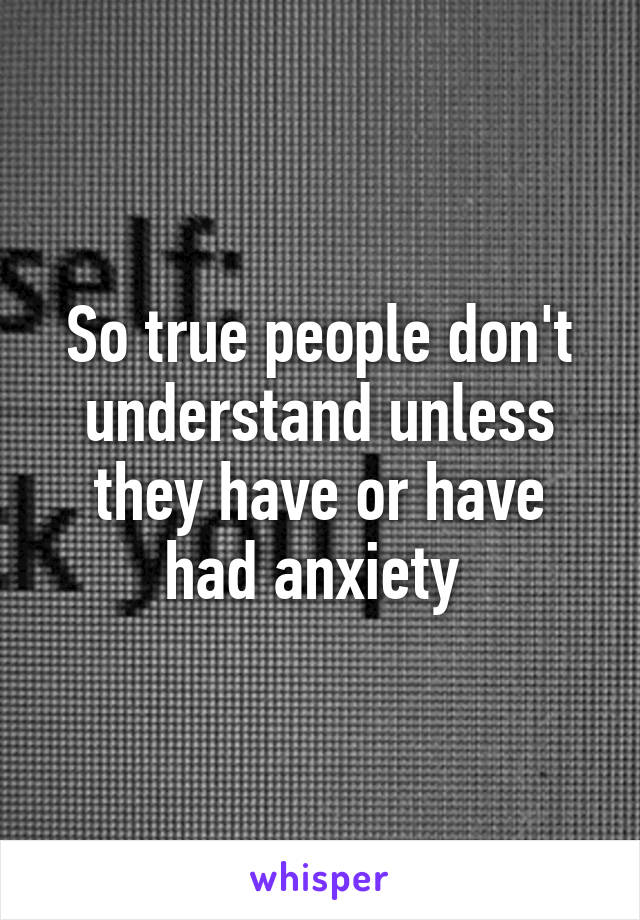 So true people don't understand unless they have or have had anxiety 