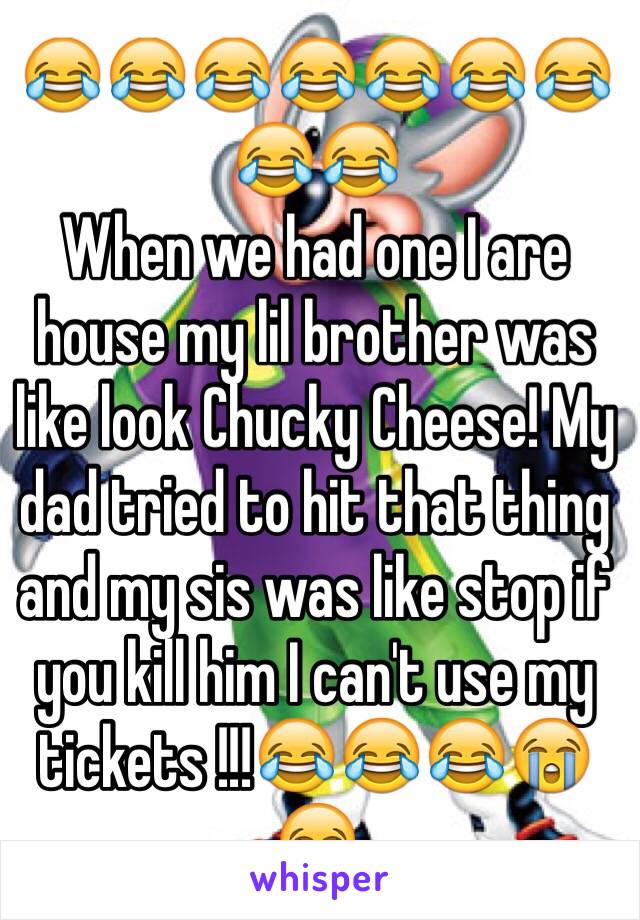 😂😂😂😂😂😂😂😂😂
When we had one I are house my lil brother was like look Chucky Cheese! My dad tried to hit that thing and my sis was like stop if you kill him I can't use my tickets !!!😂😂😂😭😂