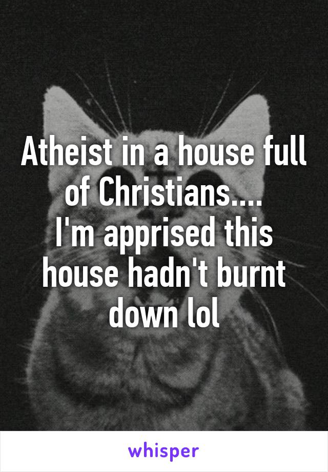 Atheist in a house full of Christians....
I'm apprised this house hadn't burnt down lol