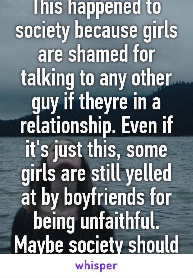 This happened to society because girls are shamed for talking to any other guy if theyre in a relationship. Even if it's just this, some girls are still yelled at by boyfriends for being unfaithful. Maybe society should change, not mock