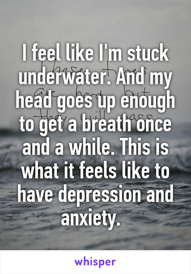 I feel like I'm stuck underwater. And my head goes up enough to get a breath once and a while. This is what it feels like to have depression and anxiety.  