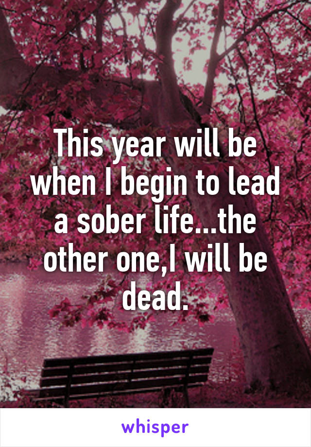 This year will be when I begin to lead a sober life...the other one,I will be dead.