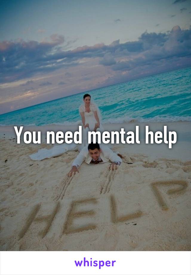 You need mental help