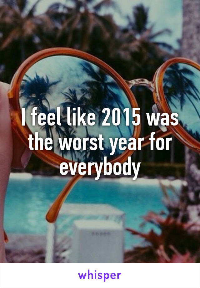 I feel like 2015 was the worst year for everybody