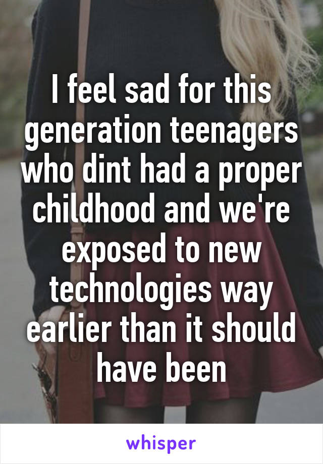 I feel sad for this generation teenagers who dint had a proper childhood and we're exposed to new technologies way earlier than it should have been