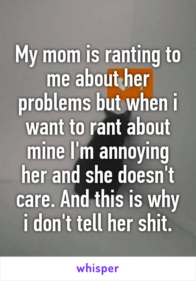 My mom is ranting to me about her problems but when i want to rant about mine I'm annoying her and she doesn't care. And this is why i don't tell her shit.