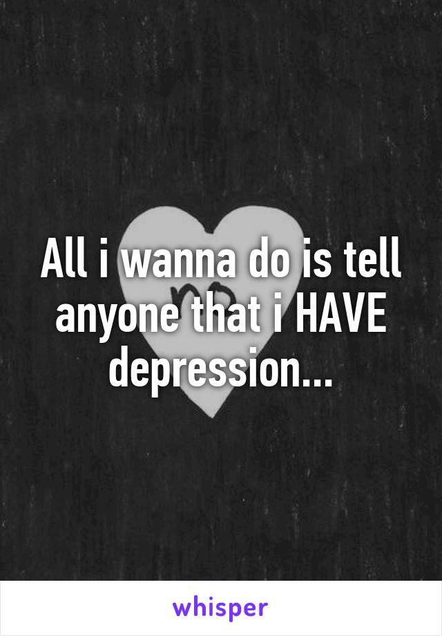 All i wanna do is tell anyone that i HAVE depression...