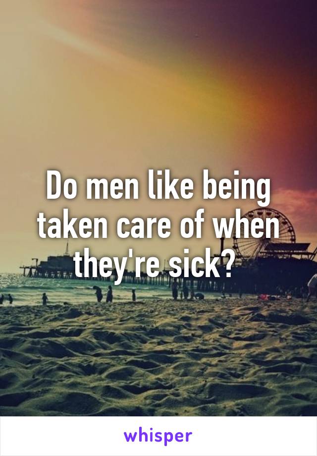 Do men like being taken care of when they're sick? 