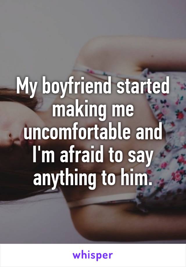 My boyfriend started making me uncomfortable and I'm afraid to say anything to him.