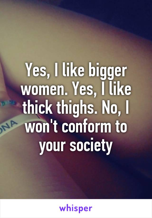 Yes, I like bigger women. Yes, I like thick thighs. No, I won't conform to your society