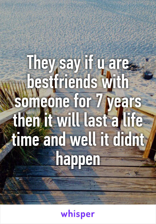 They say if u are bestfriends with someone for 7 years then it will last a life time and well it didnt happen