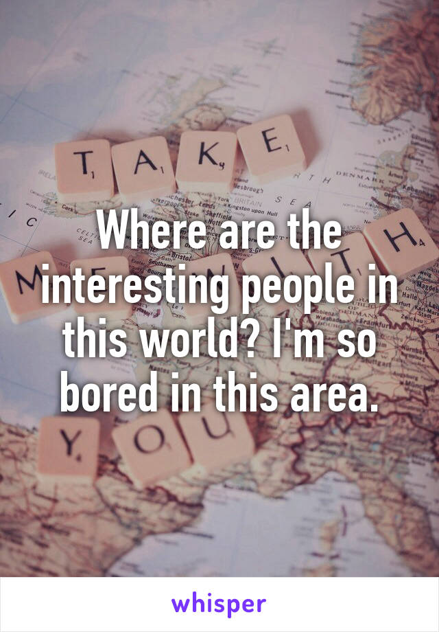 Where are the interesting people in this world? I'm so bored in this area.