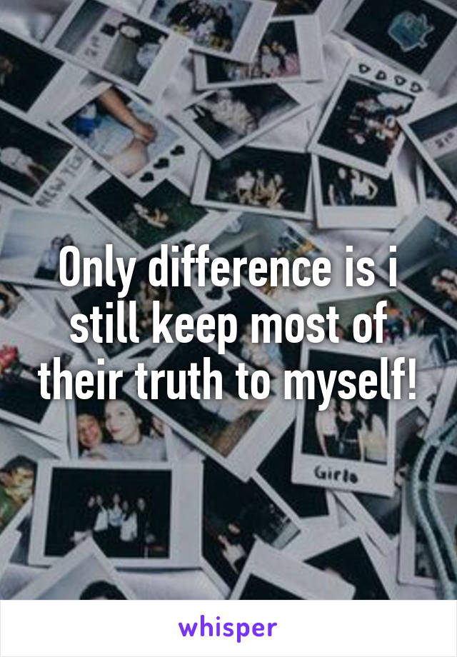 Only difference is i still keep most of their truth to myself!