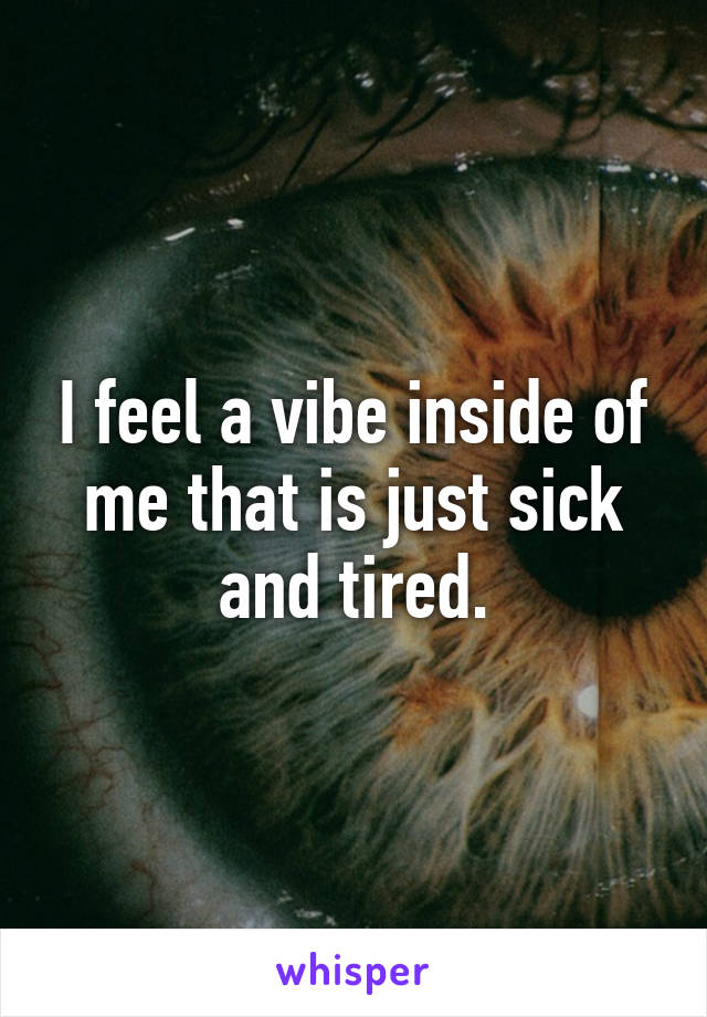 I feel a vibe inside of me that is just sick and tired.