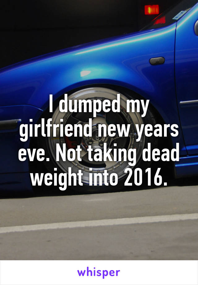 I dumped my girlfriend new years eve. Not taking dead weight into 2016.