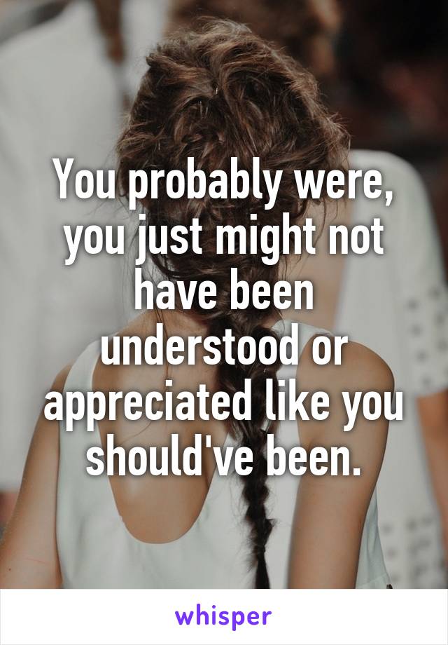 You probably were, you just might not have been understood or appreciated like you should've been.