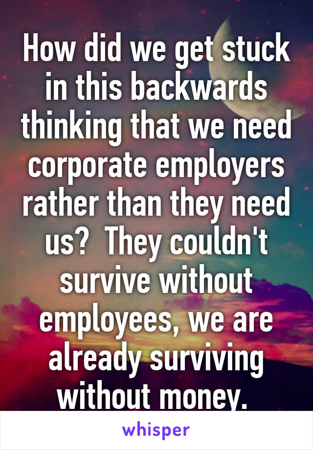 How did we get stuck in this backwards thinking that we need corporate employers rather than they need us?  They couldn't survive without employees, we are already surviving without money. 