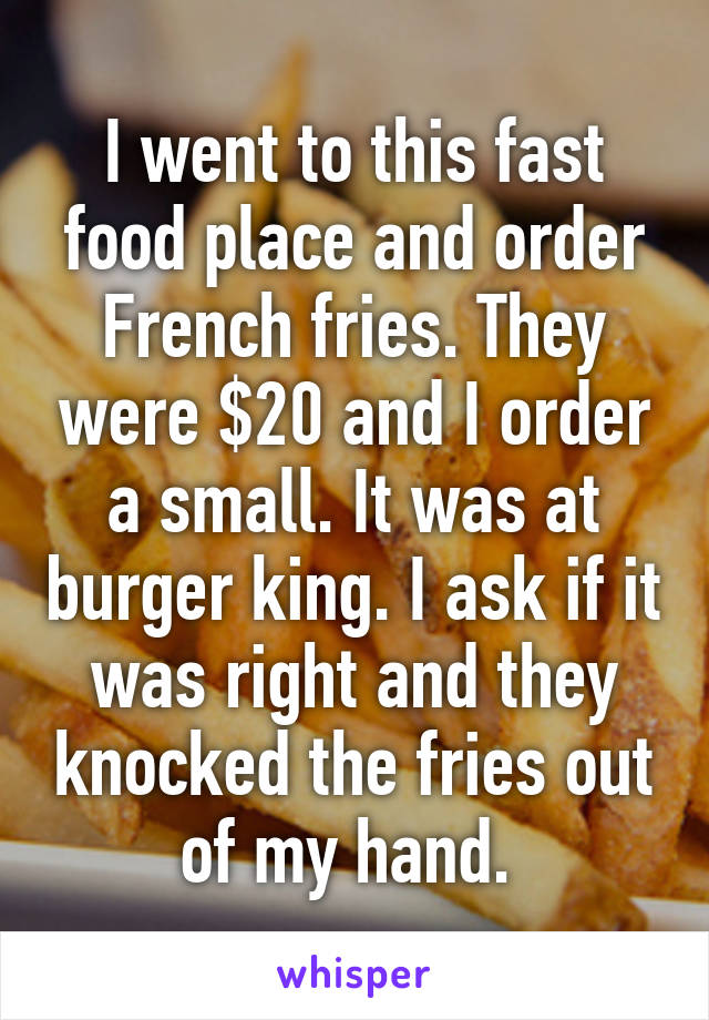 I went to this fast food place and order French fries. They were $20 and I order a small. It was at burger king. I ask if it was right and they knocked the fries out of my hand. 