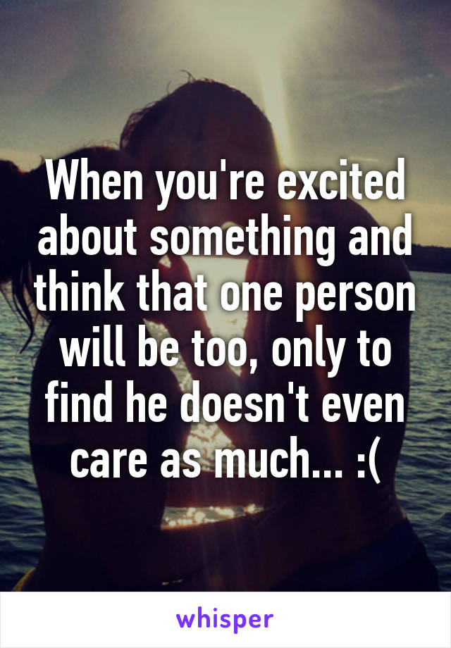 When you're excited about something and think that one person will be too, only to find he doesn't even care as much... :(
