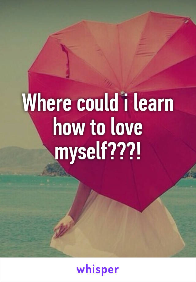 Where could i learn how to love myself???!

