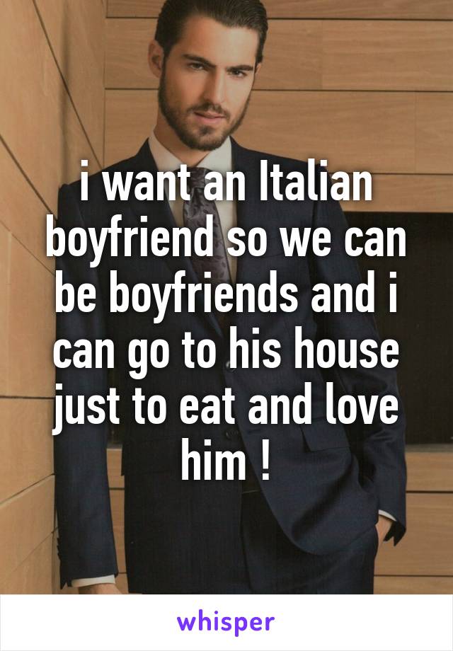 i want an Italian boyfriend so we can be boyfriends and i can go to his house just to eat and love him !