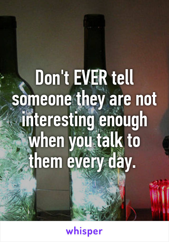 Don't EVER tell someone they are not interesting enough when you talk to them every day. 