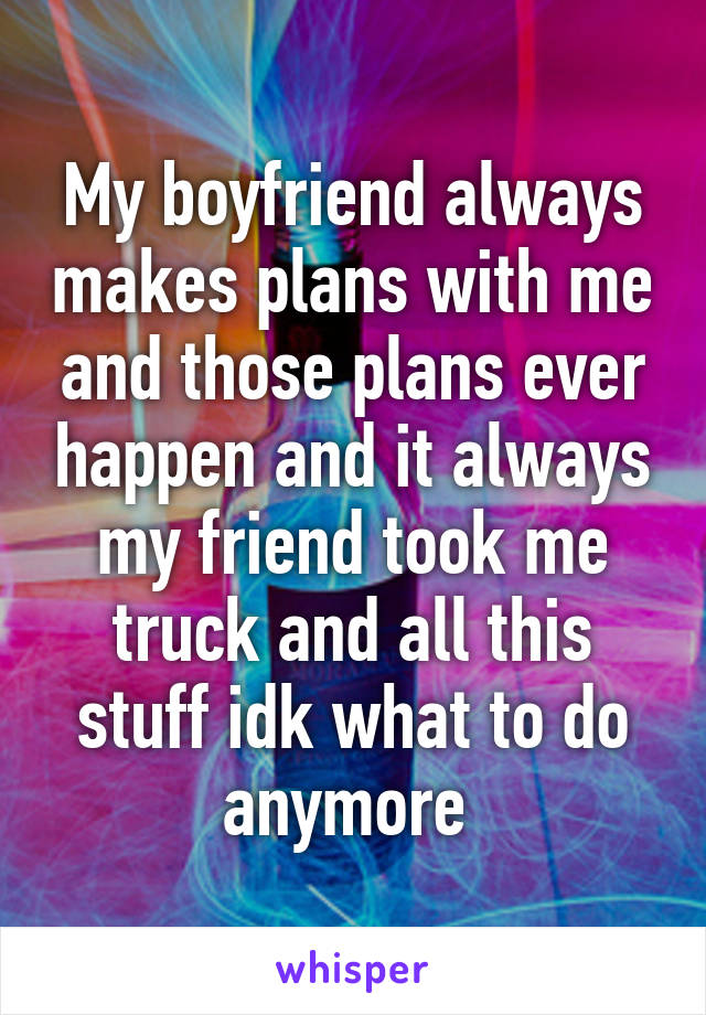 My boyfriend always makes plans with me and those plans ever happen and it always my friend took me truck and all this stuff idk what to do anymore 