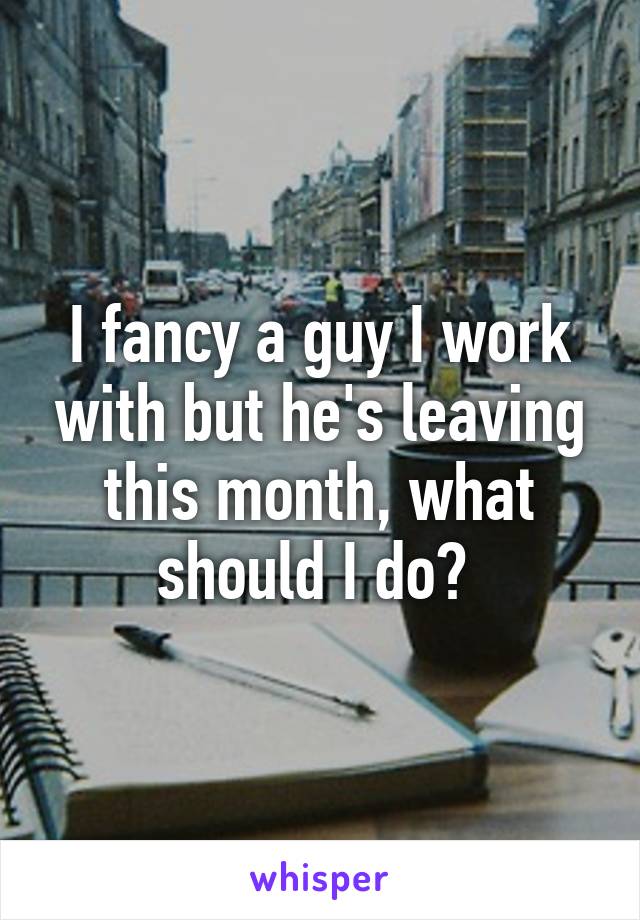 I fancy a guy I work with but he's leaving this month, what should I do? 