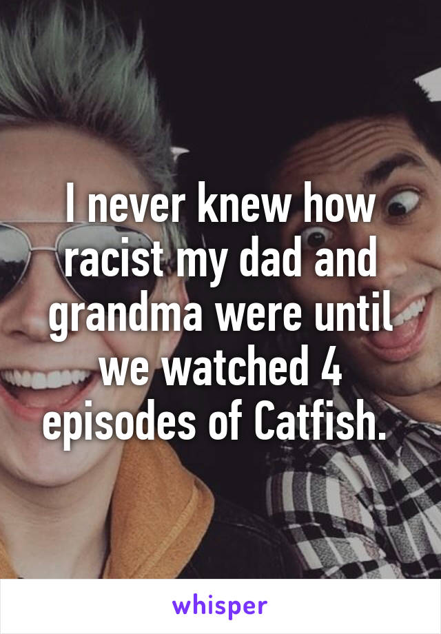 I never knew how racist my dad and grandma were until we watched 4 episodes of Catfish. 