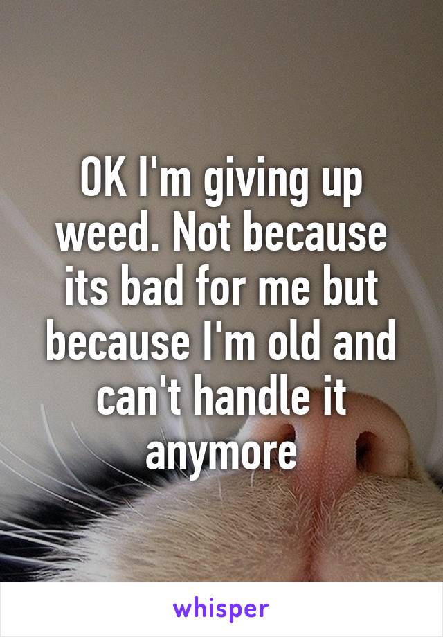 OK I'm giving up weed. Not because its bad for me but because I'm old and can't handle it anymore