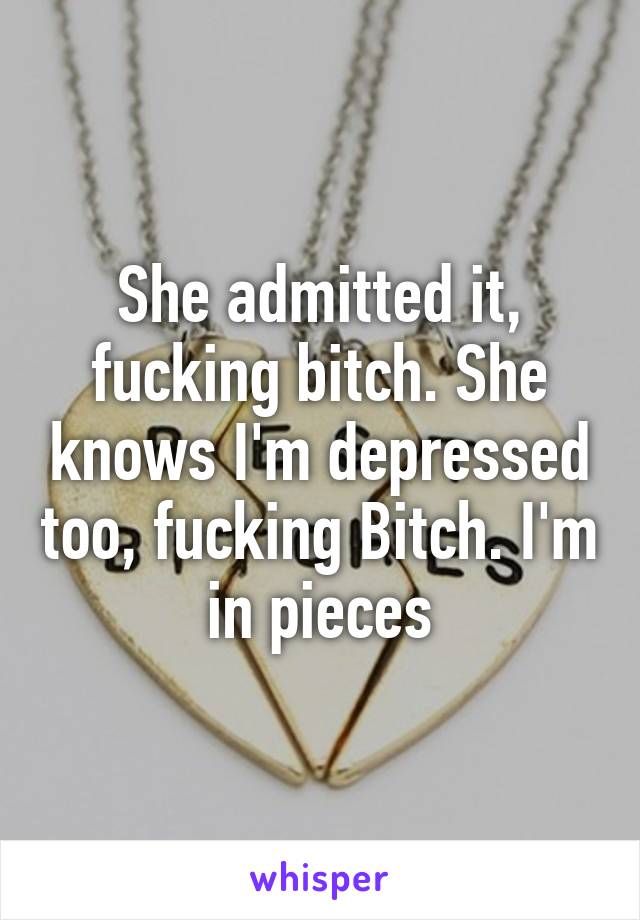 She admitted it, fucking bitch. She knows I'm depressed too, fucking Bitch. I'm in pieces
