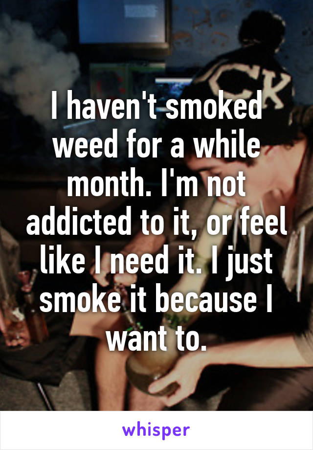 I haven't smoked weed for a while month. I'm not addicted to it, or feel like I need it. I just smoke it because I want to.
