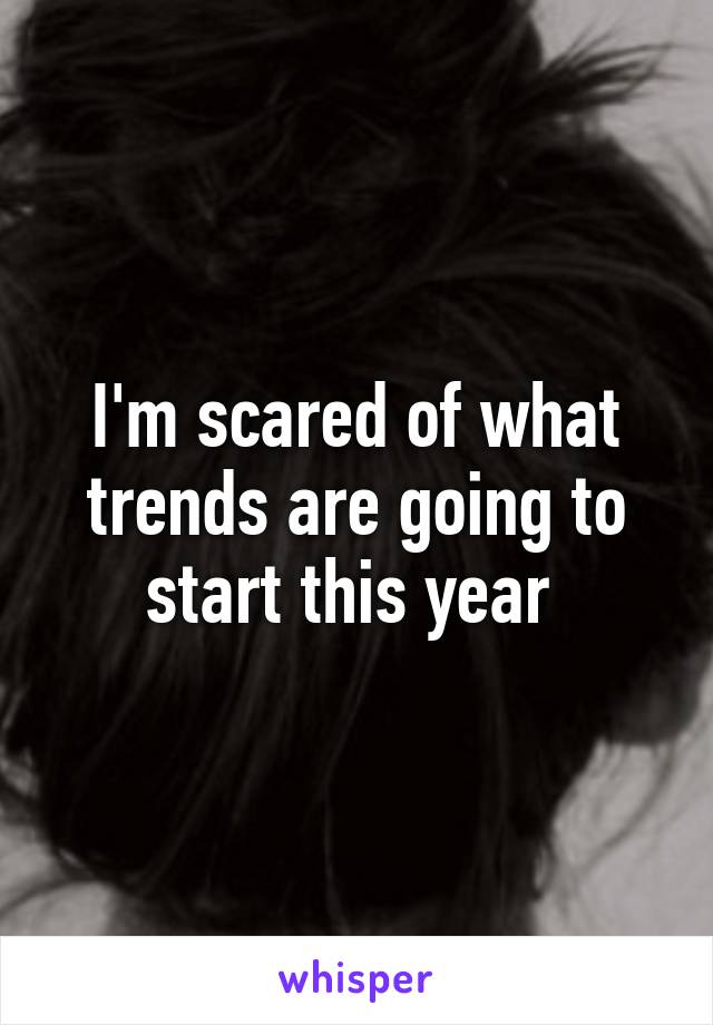 I'm scared of what trends are going to start this year 
