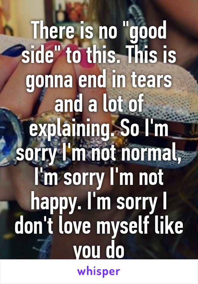 There is no "good side" to this. This is gonna end in tears and a lot of explaining. So I'm sorry I'm not normal, I'm sorry I'm not happy. I'm sorry I don't love myself like you do