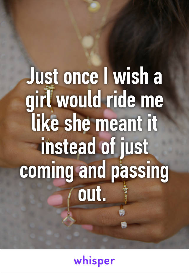 Just once I wish a girl would ride me like she meant it instead of just coming and passing out. 