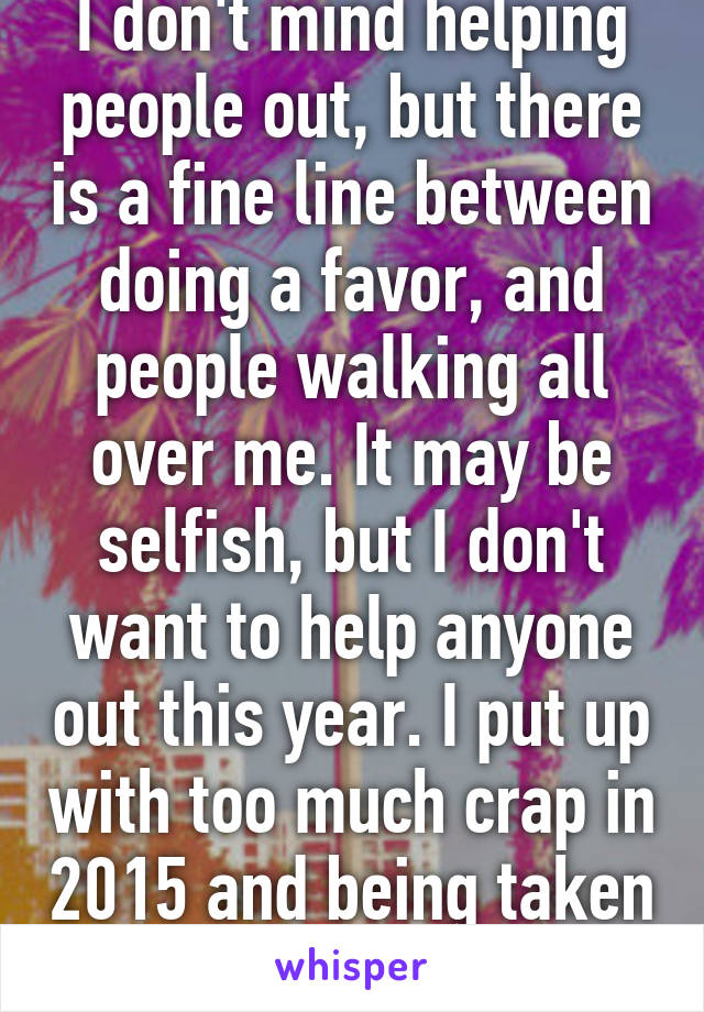 I don't mind helping people out, but there is a fine line between doing a favor, and people walking all over me. It may be selfish, but I don't want to help anyone out this year. I put up with too much crap in 2015 and being taken for granted. 