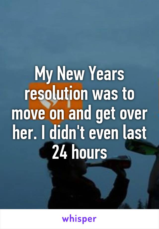 My New Years resolution was to move on and get over her. I didn't even last 24 hours