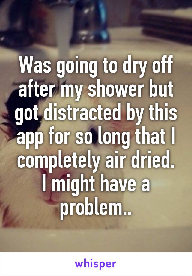 Was going to dry off after my shower but got distracted by this app for so long that I completely air dried. I might have a problem..