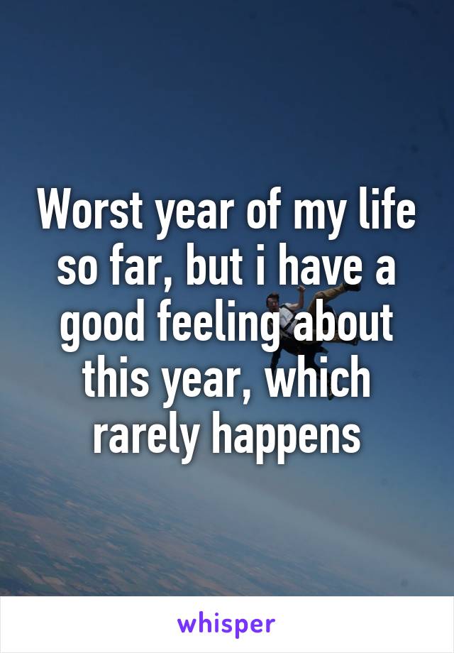 Worst year of my life so far, but i have a good feeling about this year, which rarely happens
