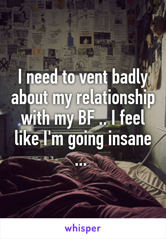 I need to vent badly about my relationship with my BF .. I feel like I'm going insane ... 