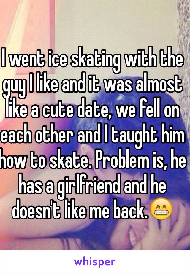 I went ice skating with the guy I like and it was almost like a cute date, we fell on each other and I taught him how to skate. Problem is, he has a girlfriend and he doesn't like me back.😁
