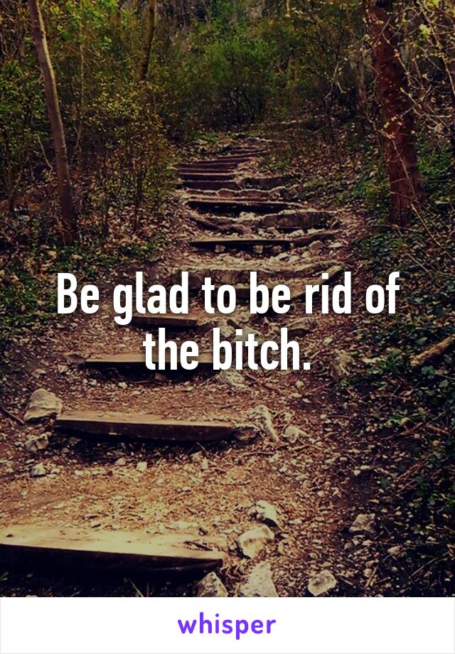 Be glad to be rid of the bitch.
