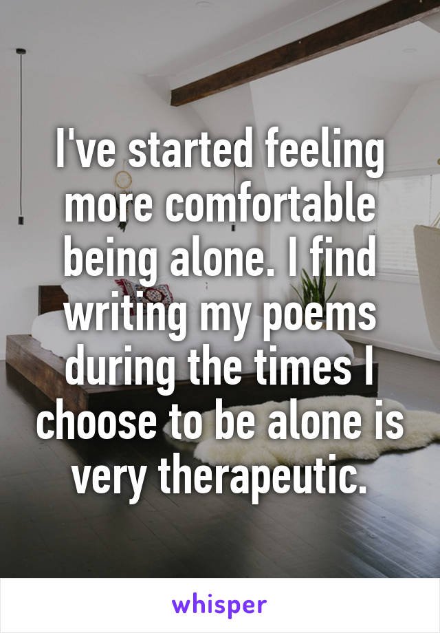 I've started feeling more comfortable being alone. I find writing my poems during the times I choose to be alone is very therapeutic.