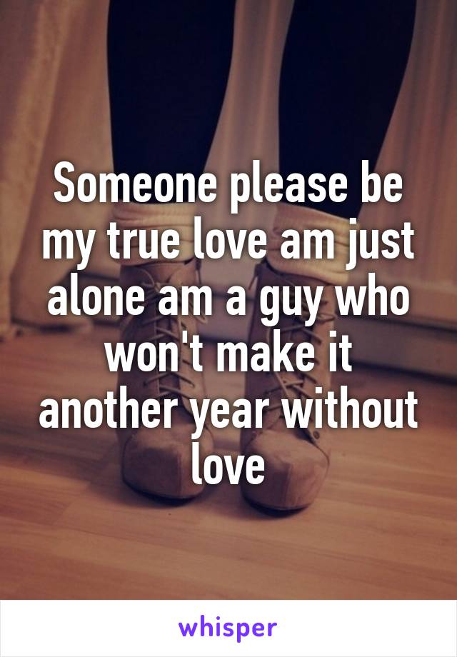 Someone please be my true love am just alone am a guy who won't make it another year without love
