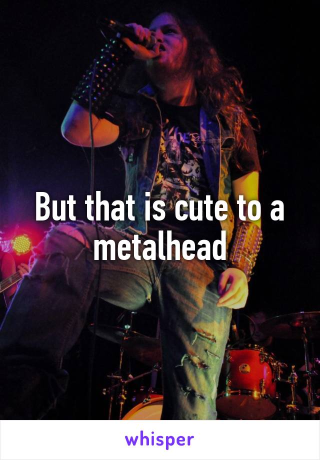But that is cute to a metalhead