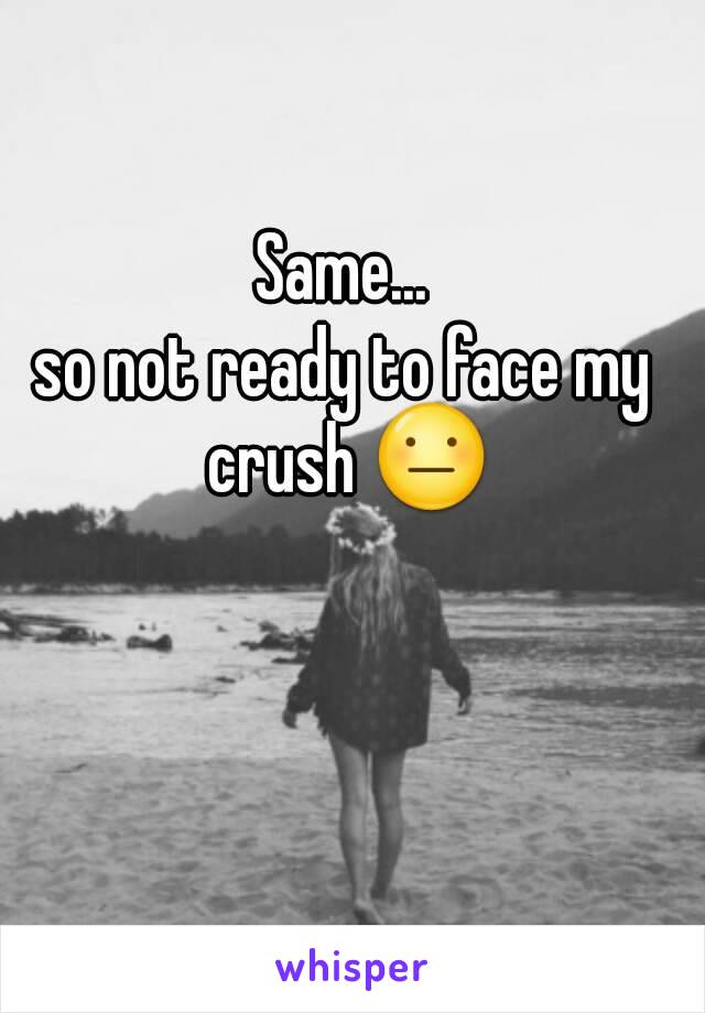 Same...
so not ready to face my crush 😐