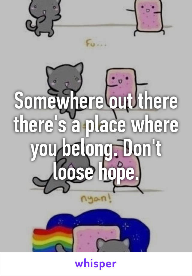 Somewhere out there there's a place where you belong. Don't loose hope.
