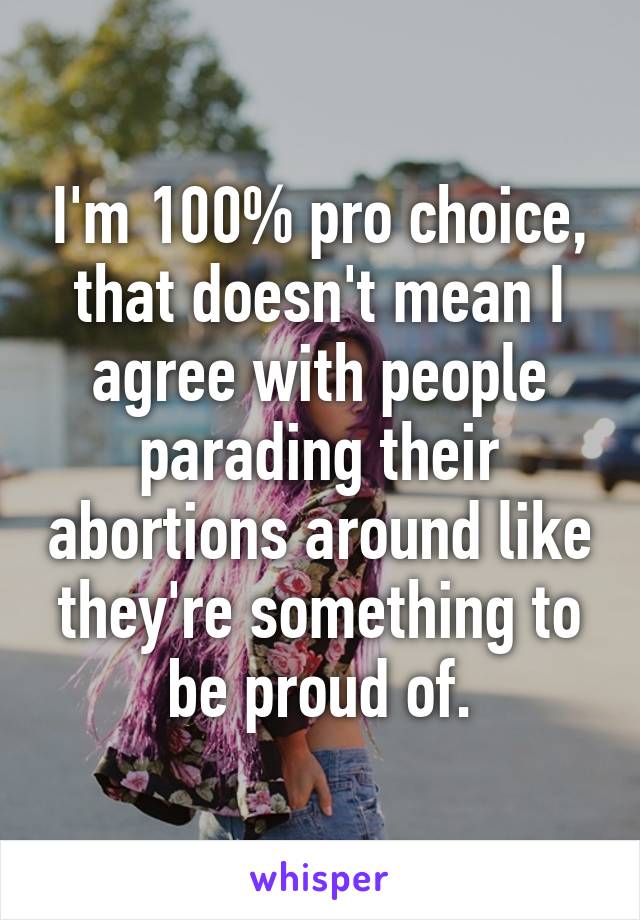 I'm 100% pro choice, that doesn't mean I agree with people parading their abortions around like they're something to be proud of.