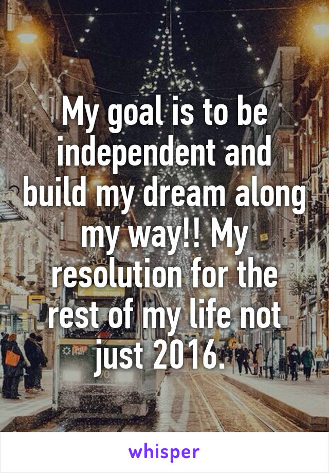 My goal is to be independent and build my dream along my way!! My resolution for the rest of my life not just 2016. 