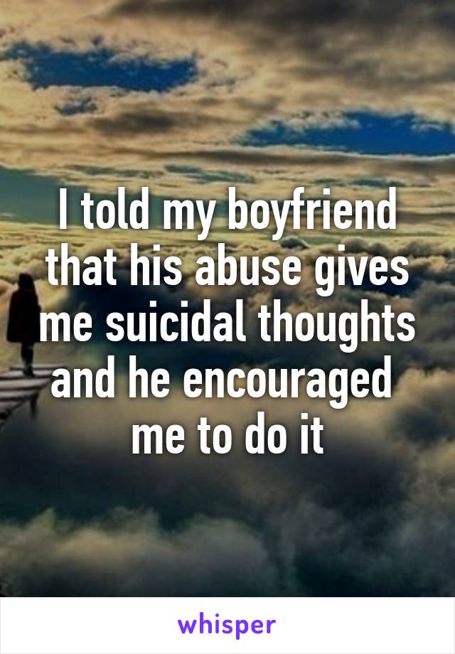 I told my boyfriend that his abuse gives me suicidal thoughts and he encouraged  me to do it